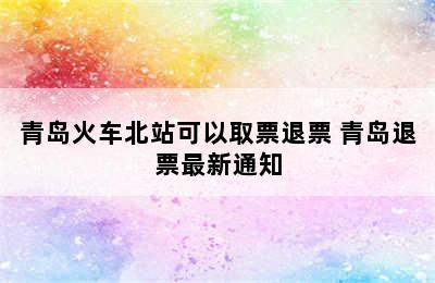 青岛火车北站可以取票退票 青岛退票最新通知